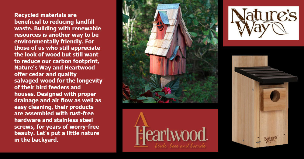 Nature's Way and Heartwood: Recycled materials are beneficial to reducing landfill waste. Building with renewable resources is another way to be environmentally friendly. For those of us who still appreciate the look of wood but still want to reduce our carbon footprint, Nature's Way and Heartwood offer cedar and quality salvaged wood for the longevity of their bird feeders and houses. Designed with proper drainage and air flow as well as easy cleaning, their products are assembled with rust-free hardware and stainless steel screws, for years of worry-free beauty. Let's put a little nature in the backyard.